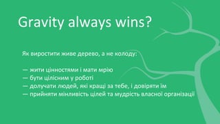 Gravity always wins?
Як виростити живе дерево, а не колоду:
— жити цінностями і мати мрію
— бути цілісним у роботі
— долучати людей, які кращі за тебе, і довіряти їм
— прийняти мінливість цілей та мудрість власної організації
 
