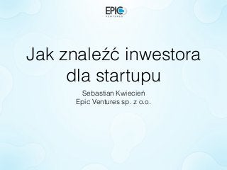 Jak znaleźć inwestora
dla startupu
Sebastian Kwiecień
Epic Ventures sp. z o.o.
 