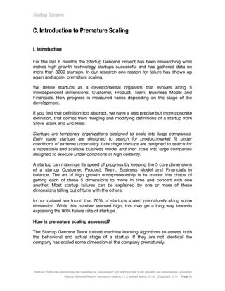 C. Introduction to Premature Scaling
I. Introduction
For the last 6 months the Startup Genome Project has been researching what
makes high growth technology startups successful and has gathered data on
more than 3200 startups. In our research one reason for failure has shown up
again and again: premature scaling.
We deﬁne startups as a developmental organism that evolves along 5
interdependent dimensions: Customer, Product, Team, Business Model and
Financials. How progress is measured varies depending on the stage of the
development.
If you ﬁnd that deﬁnition too abstract, we have a less precise but more concrete
deﬁnition, that comes from merging and modifying deﬁnitions of a startup from
Steve Blank and Eric Ries:
Startups are temporary organizations designed to scale into large companies.
Early stage startups are designed to search for product/market ﬁt under
conditions of extreme uncertainty. Late stage startups are designed to search for
a repeatable and scalable business model and then scale into large companies
designed to execute under conditions of high certainty.
A startup can maximize its speed of progress by keeping the 5 core dimensions
of a startup Customer, Product, Team, Business Model and Financials in
balance. The art of high growth entrepreneurship is to master the chaos of
getting each of these 5 dimensions to move in time and concert with one
another. Most startup failures can be explained by one or more of these
dimensions falling out of tune with the others.
In our dataset we found that 70% of startups scaled prematurely along some
dimension. While this number seemed high, this may go a long way towards
explaining the 90% failure rate of startups.
How is premature scaling assessed?
The Startup Genome Team trained machine learning algorithms to assess both
the behavioral and actual stage of a startup. If they are not identical the
company has scaled some dimension of the company prematurely.
Startups that scale prematurely are classiﬁed as inconsistent and startups that scale properly are classiﬁed as consistent
Startup Genome Report: premature scaling v 1.2 (edited March 2012) . Copyright 2011 . Page 10
 