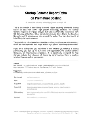 Startup Genome Report Extra
on Premature Scaling
A deep dive into why most high growth startups fail
This is an addition to the Startup Genome Report covering premature scaling
based on data from 3200+ high growth technology startups. The Startup
Genome Report is a 67 page analysis that was coauthored by researchers from
UC Berkeley & Stanford. Other contributors include Steve Blank, the Sandbox
Network, and 10 accelerators from around the globe. Your can download it at
http://blog.startupcompass.co
The goal of this mini-report is to describe our insights about premature scaling,
which we have identiﬁed as a major reason high growth technology startups fail.
If you are a startup and you would like to test whether your startup is scaling
prematurely, you sign up for our online web application, the Startup Genome
Compass, at http://startupcompass.co. It is speciﬁcally designed to help
startups reduce their chances of failure by benchmarking them to analyze
whether they are scaling prematurely.
Authors
Max Marmer, CSO Startup Genome, Bjoern Lasse Herrmann, CEO Startup Genome,
Ertan Dogrultan, CTO Startup Genome, Ron Berman, PHD at UC Berkeley
Supporters
Chuck Eesley, Stanford University; Steve Blank, Stanford University
Benchmark startupcompass.co
Blog blog.startupcompass.co
Report #1 blog.startupcompass.co/pages/startup-genome-report-1
Report #2 blog.startupcompass.co/pages/startup-genome-report-extra-on-
premature-scal
Methodology www.systemmalfunction.com/2011/08/startup-genome-compass-behind-
scenes.html
Contact feedback@startupcompass.co
Startups that scale prematurely are classiﬁed as inconsistent and startups that scale properly are classiﬁed as consistent
Startup Genome Report: premature scaling v 1.2 (edited March 2012) . Copyright 2011 . Page 1
 
