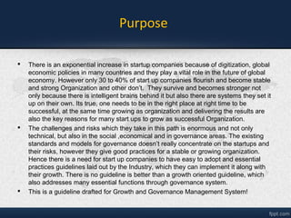 Purpose
 There is an exponential increase in startup companies because of digitization, global
economic policies in many countries and they play a vital role in the future of global
economy. However only 30 to 40% of start up companies flourish and become stable
and strong Organization and other don’t. They survive and becomes stronger not
only because there is intelligent brains behind it but also there are systems they set it
up on their own. Its true, one needs to be in the right place at right time to be
successful, at the same time growing as organization and delivering the results are
also the key reasons for many start ups to grow as successful Organization.
 The challenges and risks which they take in this path is enormous and not only
technical, but also in the social ,economical and in governance areas. The existing
standards and models for governance doesn’t really concentrate on the startups and
their risks, however they give good practices for a stable or growing organization.
Hence there is a need for start up companies to have easy to adopt and essential
practices guidelines laid out by the Industry, which they can implement it embrace
their growth. There is no guideline better than a growth oriented guideline for
Startups, which also addresses many essential functions through governance
system.
 This is a guideline drafted for Growth and Governance Management System of
Startups!
 