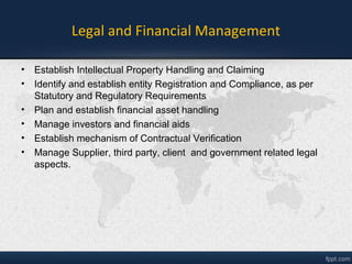 Legal and Financial Management
• Establish Intellectual Property Handling and Claiming
• Identify and establish entity Registration and Compliance, as per
Statutory and Regulatory Requirements
• Plan and establish financial asset handling
• Manage investors and financial aids
• Establish mechanism of Contractual Verification
• Manage Supplier, third party, client and government related legal
aspects.
 