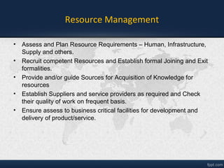 Resource Management
• Assess and Plan Resource Requirements and fulfilment– Human,
Infrastructure, Supplier and others.
• Recruit competent Resources and Establish formal Joining and Exit
formalities.
• Provide and/or guide Sources for Acquisition of Knowledge for
resources
• Establish Suppliers and service providers as required and Check
their quality of work on frequent basis.
• Ensure access to business critical facilities for development and
delivery of product/service.
 