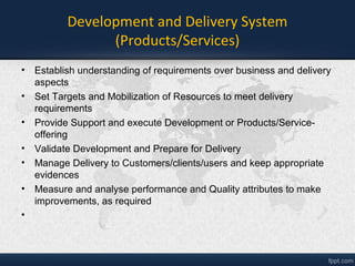 Development and Delivery System
(Products/Services)
• Establish understanding of requirements over business and delivery
aspects
• Set Targets and Mobilization of Resources to meet delivery
requirements
• Provide Support and execute Development of Products/Service-
offering
• Validate Development and Prepare for Delivery
• Manage Delivery to Customers/clients/users and keep appropriate
evidences
• Measure and analyse performance and Quality attributes to make
improvements, as required
 