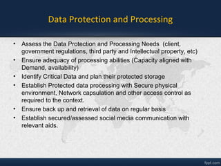 Data Protection and Processing
• Assess the Data Protection and Processing Needs (client,
government regulations, third party and Intellectual property, etc)
• Ensure adequacy of processing abilities (Capacity aligned with
Demand, availability)
• Identify Critical Data and plan their protected storage
• Establish Protected data processing with Secure physical
environment, Network Protection and other access control as
required to the context.
• Ensure back up and retrieval of data on regular basis
• Establish secured/assessed social media communication with
relevant aids.
 