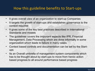 How this guideline benefits to Start-ups
• It brings overall organization System view to start-up Companies
• It targets the growth of start-ups and establishes governance to the
context required
• It gives some of the key best practices described in International
Standards and models
• The guidelines covers the important aspects like IPR, Financial
Management, Data Processing which are done informally in some
organization which leads to failure in many cases.
• Context based controls and documentation can be set by the Start-
ups
• Its an Overall umbrella of management system components which
has to be thought about by start-ups to move from heroic action
based progress to all around performance based progress
 