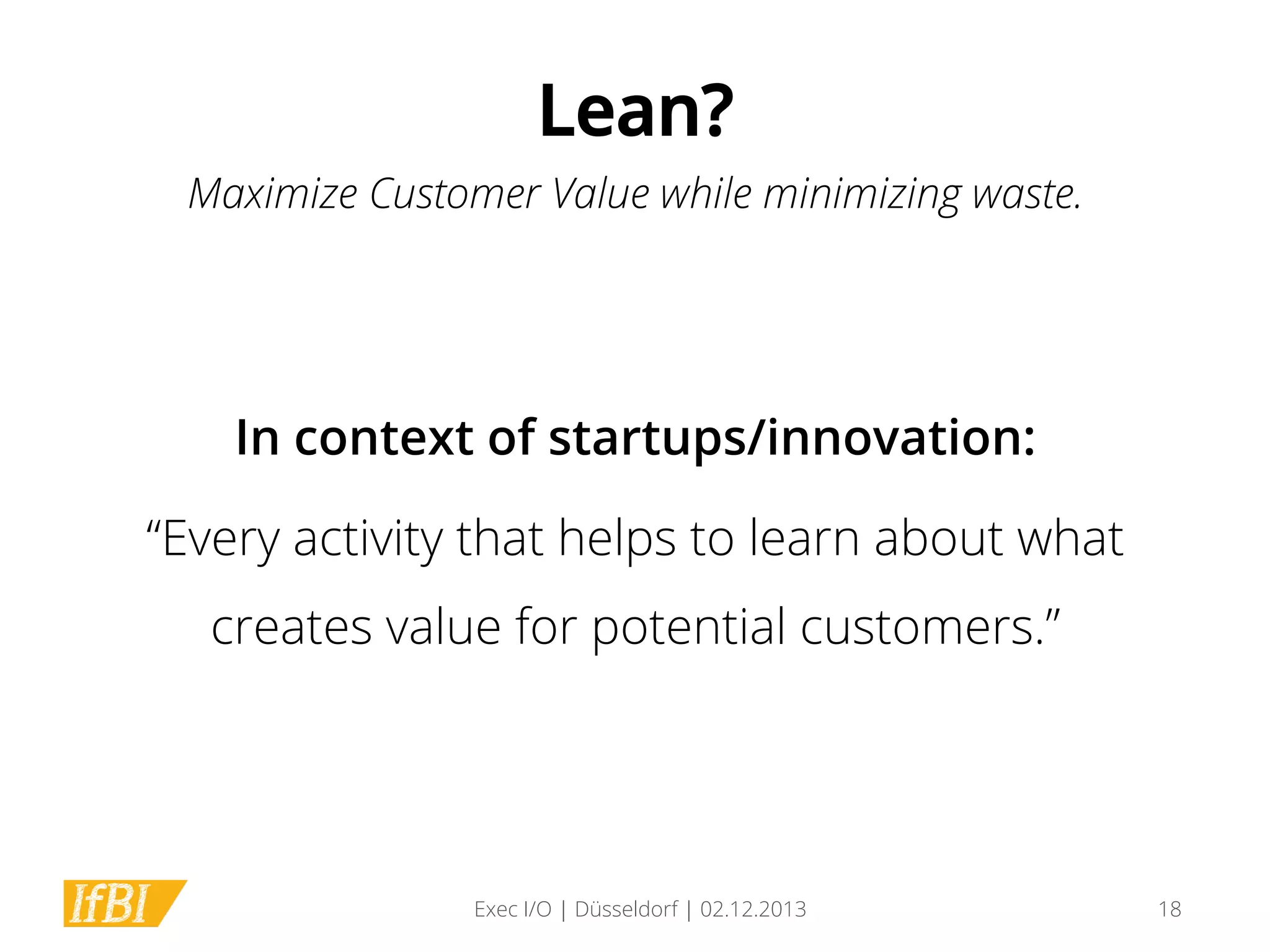 Lean?
Maximize Customer Value while minimizing waste.

In context of startups/innovation:
“Every activity that helps to learn about what
creates value for potential customers.”

Exec I/O | Düsseldorf | 02.12.2013

18

 