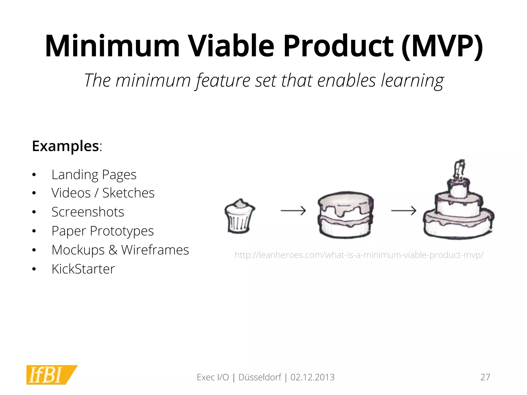 Minimum Viable Product (MVP)
The minimum feature set that enables learning
Examples:
• 
• 
• 
• 
• 
• 

Landing Pages
Videos / Sketches
Screenshots
Paper Prototypes
Mockups & Wireframes
KickStarter

http://leanheroes.com/what-is-a-minimum-viable-product-mvp/

Exec I/O | Düsseldorf | 02.12.2013

27

 