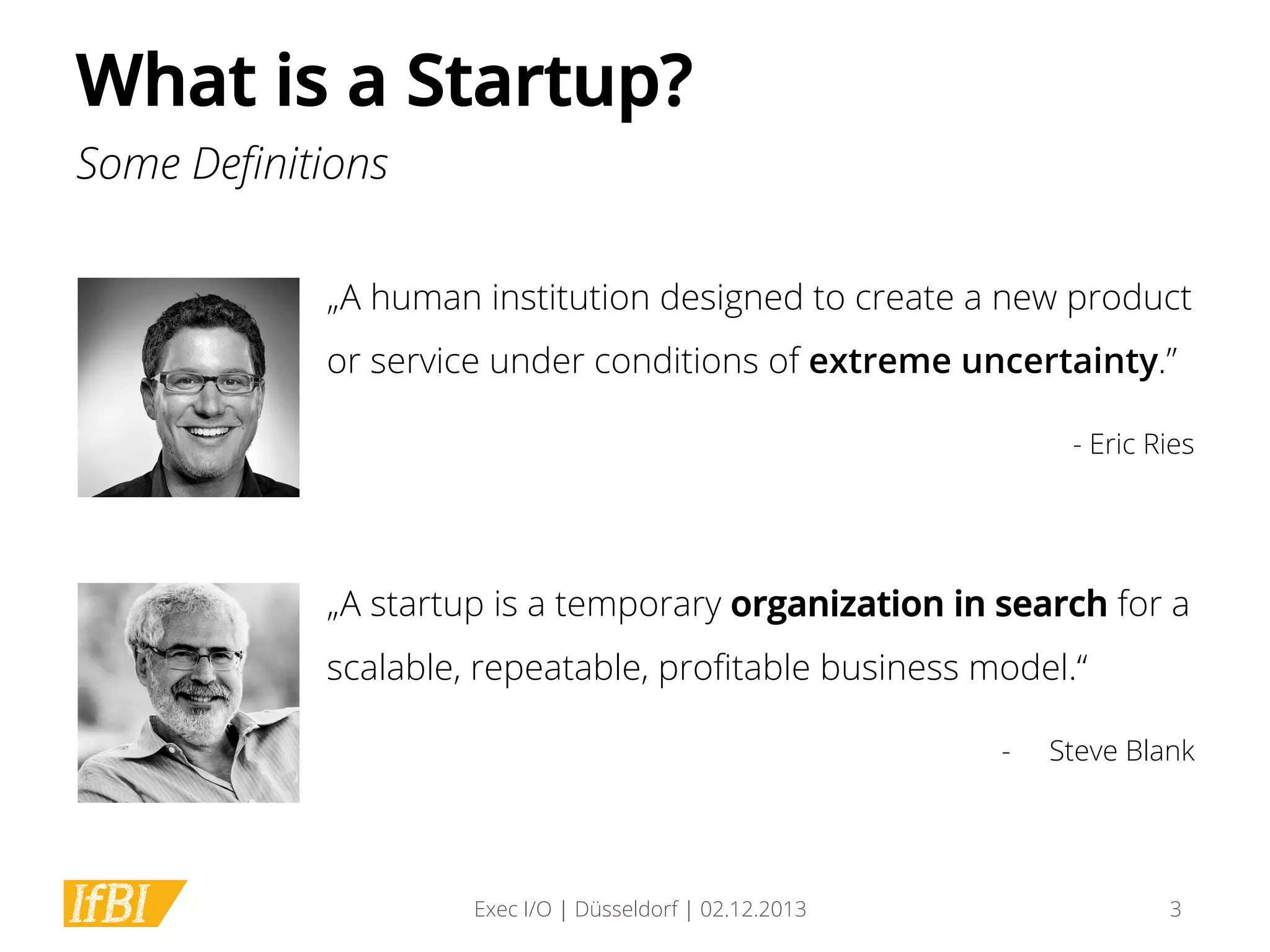What is a Startup?
Some Deﬁnitions
„A human institution designed to create a new product
or service under conditions of extreme uncertainty.”
- Eric Ries

„A startup is a temporary organization in search for a
scalable, repeatable, proﬁtable business model.“
- 

Exec I/O | Düsseldorf | 02.12.2013

Steve Blank

3

 