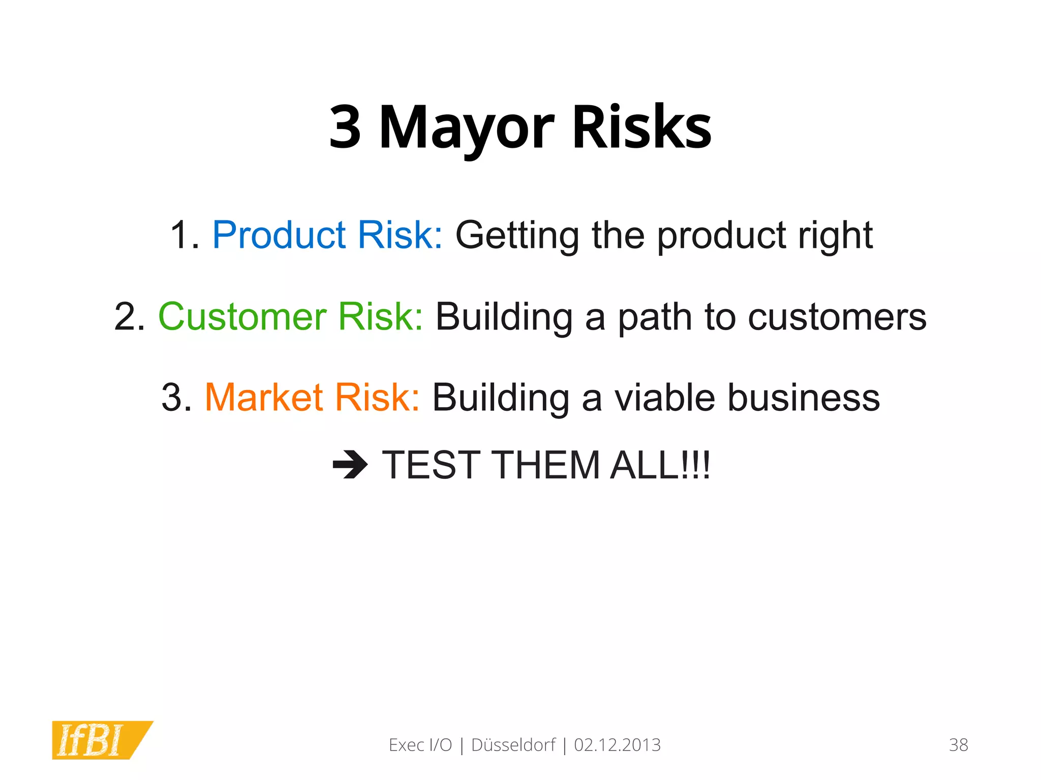 3 Mayor Risks
1. Product Risk: Getting the product right
	
  

2. Customer Risk: Building a path to customers
	
  

3. Market Risk: Building a viable business
è TEST THEM ALL!!!	
  

Exec I/O | Düsseldorf | 02.12.2013

38

 