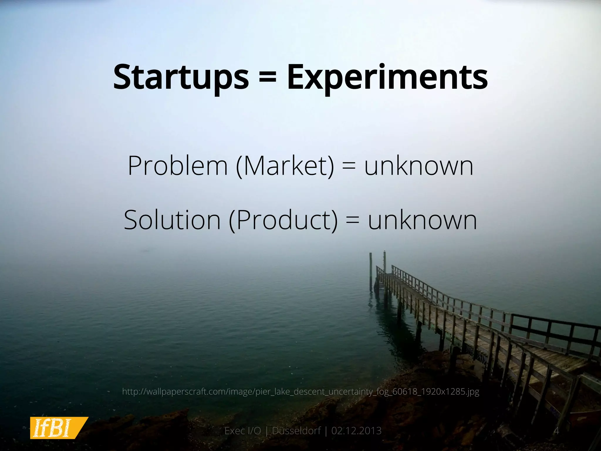 Startups = Experiments
Problem (Market) = unknown
Solution (Product) = unknown

http://wallpaperscraft.com/image/pier_lake_descent_uncertainty_fog_60618_1920x1285.jpg

Exec I/O | Düsseldorf | 02.12.2013

4

 