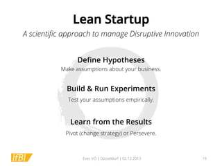 Lean Startup
A scientiﬁc approach to manage Disruptive Innovation
Deﬁne Hypotheses
Make assumptions about your business.

Build & Run Experiments
Test your assumptions empirically.

Learn from the Results
Pivot (change strategy) or Persevere.

Exec I/O | Düsseldorf | 02.12.2013

19

 