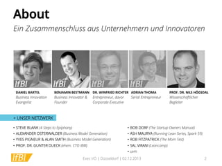 About!
Ein Zusammenschluss aus Unternehmern und Innovatoren

DANIEL	
  BARTEL	
  
Business Innovation
Evangelist

BENJAMIN	
  BESTMANN	
   DR.	
  WINFRIED	
  RICHTER	
   ADRIAN	
  THOMA	
  
Business Innovator & Entrepreneur, davor
Serial Entrepreneur
Founder
Corporate-Executive

PROF.	
  DR.	
  NILS	
  HÖGSDAL	
  
Wissenschaftlicher
Begleiter

+ UNSER NETZWERK
•  STEVE BLANK (4 Steps to Epiphany)

•  BOB DORF (The Startup Owners Manual)

•  ALEXANDER OSTERWALDER (Business Model Generation)

•  ASH MAURYA (Running Lean Series, Spark 59)

•  YVES PIGNEUR & ALAN SMITH (Business Model Generation)

•  ROB FITZPATRICK (The Mom Test)

•  PROF. DR. GUNTER DUECK (ehem. CTO IBM)

•  SAL VIRANI (Leancamp)
•  uvm

Exec I/O | Düsseldorf | 02.12.2013

2

 