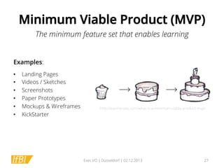Minimum Viable Product (MVP)
The minimum feature set that enables learning
Examples:
• 
• 
• 
• 
• 
• 

Landing Pages
Videos / Sketches
Screenshots
Paper Prototypes
Mockups & Wireframes
KickStarter

http://leanheroes.com/what-is-a-minimum-viable-product-mvp/

Exec I/O | Düsseldorf | 02.12.2013

27

 