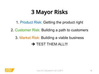 3 Mayor Risks
1. Product Risk: Getting the product right
	
  

2. Customer Risk: Building a path to customers
	
  

3. Market Risk: Building a viable business
è TEST THEM ALL!!!	
  

Exec I/O | Düsseldorf | 02.12.2013

38

 