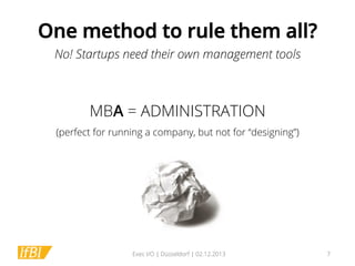One method to rule them all?
No! Startups need their own management tools

MBA = ADMINISTRATION
(perfect for running a company, but not for “designing”)

Exec I/O | Düsseldorf | 02.12.2013

7

 