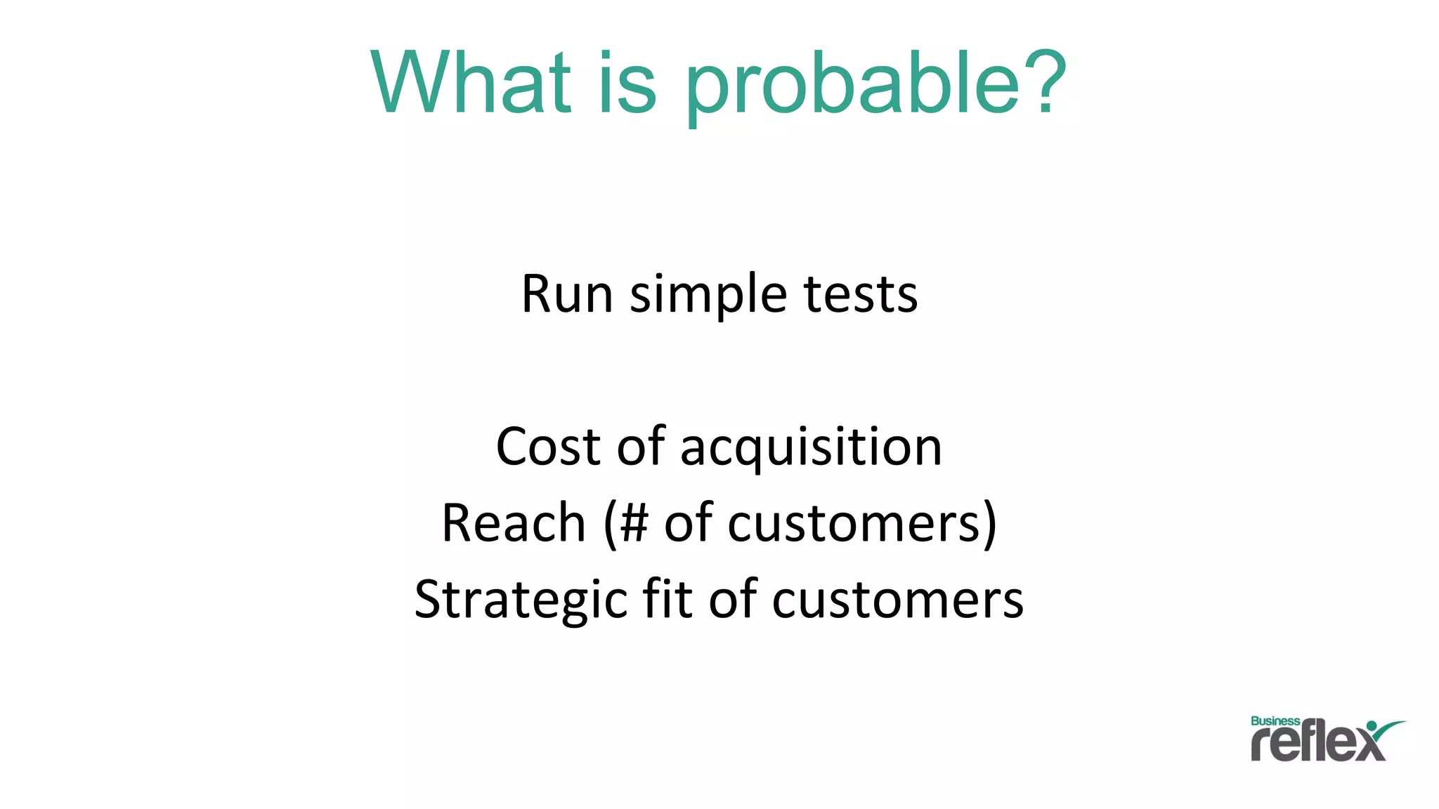 What is probable?
Run simple tests
Cost of acquisition
Reach (# of customers)
Strategic fit of customers
 