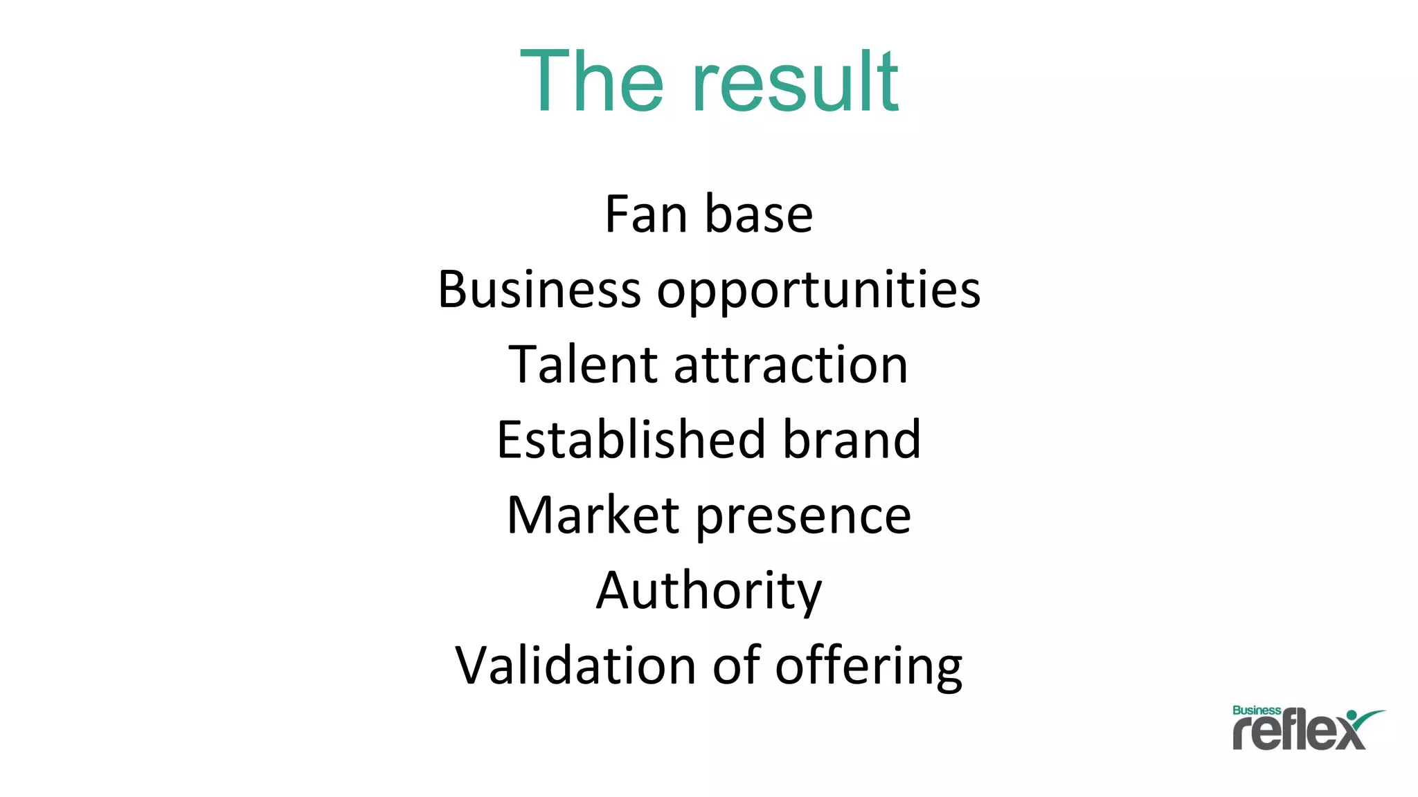 The result
Fan base
Business opportunities
Talent attraction
Established brand
Market presence
Authority
Validation of offering
 