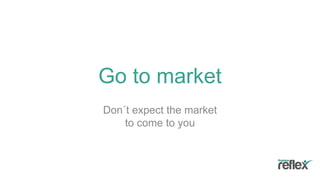 Go to market
Don´t expect the market
to come to you
 