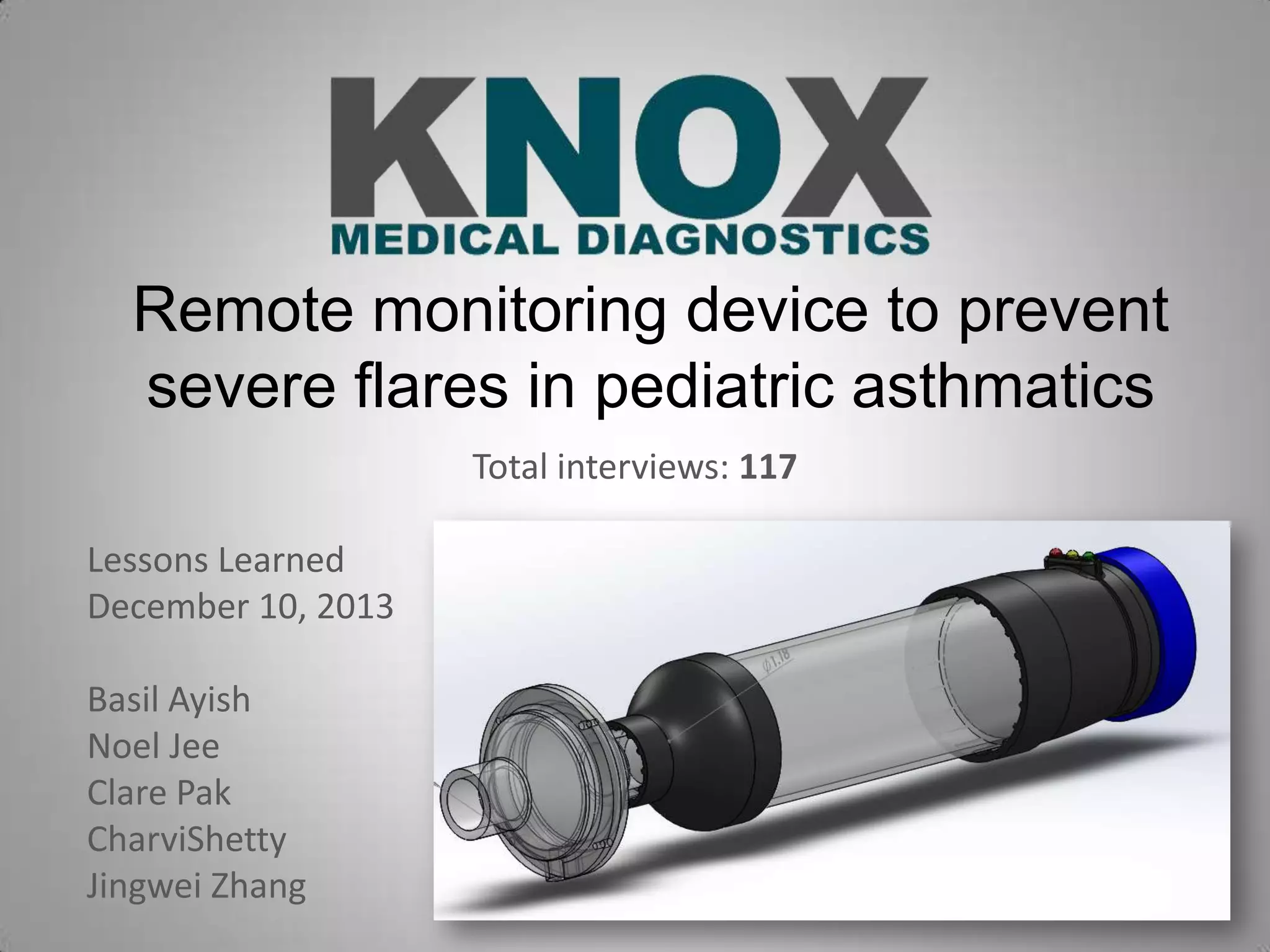 Remote monitoring device to prevent
severe flares in pediatric asthmatics
Total interviews: 117
Lessons Learned
December 10, 2013
Basil Ayish
Noel Jee
Clare Pak
CharviShetty
Jingwei Zhang

 