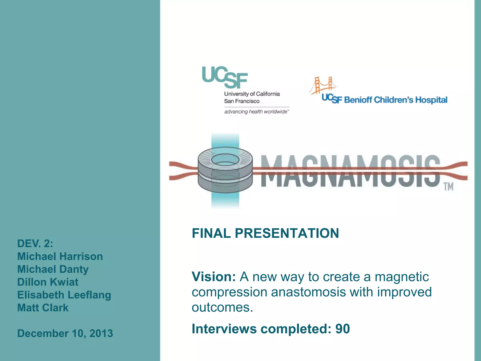 DEV. 2:
Michael Harrison
Michael Danty
Dillon Kwiat
Elisabeth Leeflang
Matt Clark
December 10, 2013

FINAL PRESENTATION

Vision: A new way to create a magnetic
compression anastomosis with improved
outcomes.
Interviews completed: 90

 