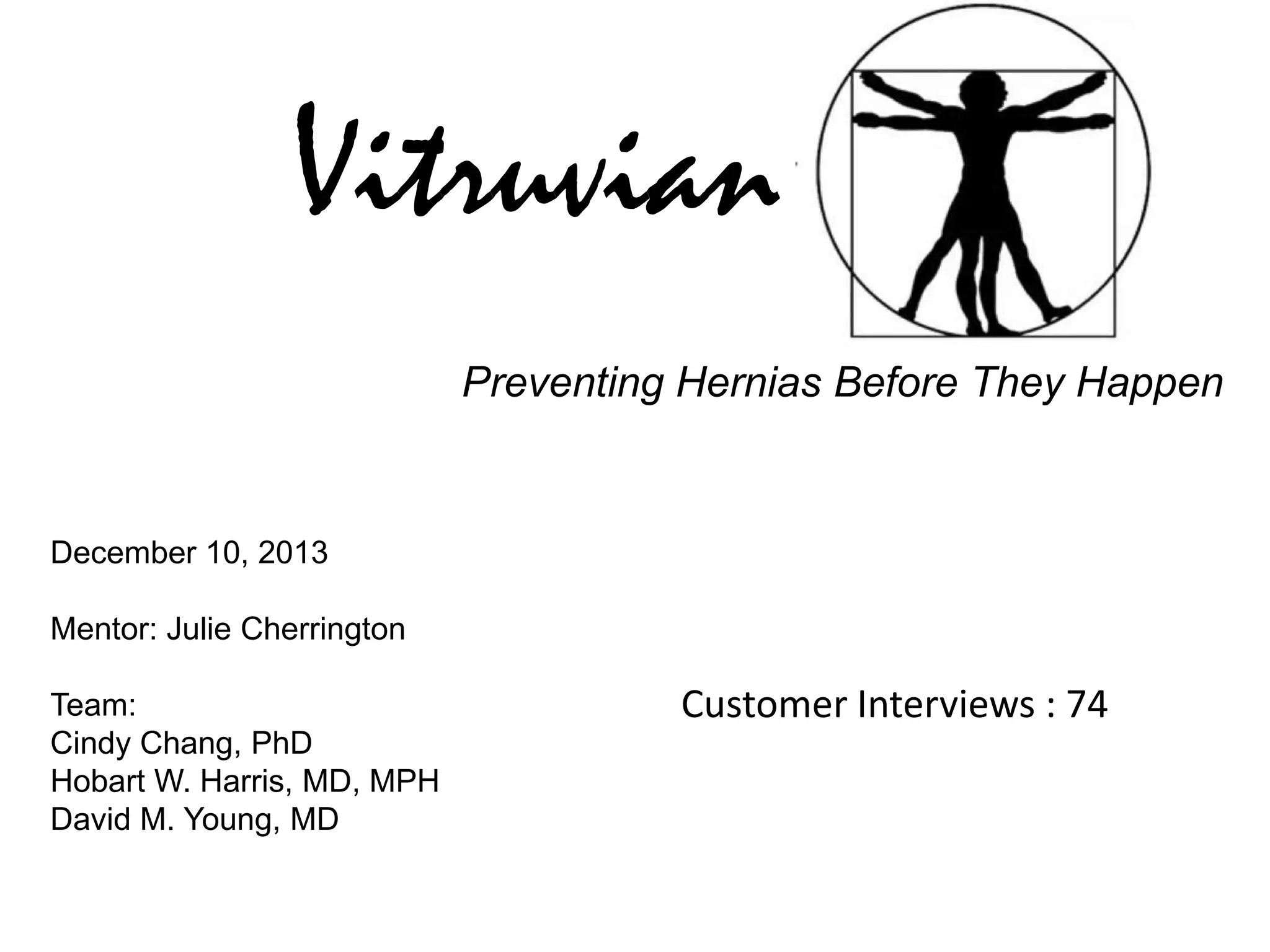 Vitruvian
Preventing Hernias Before They Happen

December 10, 2013
Mentor: Julie Cherrington
Team:
Cindy Chang, PhD
Hobart W. Harris, MD, MPH
David M. Young, MD

Customer Interviews : 74

 