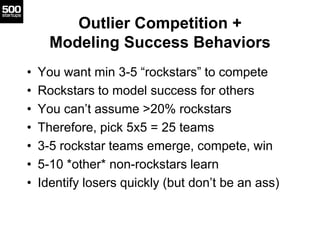 Outlier Competition +
Modeling Success Behaviors
• You want min 3-5 “rockstars” to compete
• Rockstars to model success for others
• You can’t assume >20% rockstars
• Therefore, pick 5x5 = 25 teams
• 3-5 rockstar teams emerge, compete, win
• 5-10 *other* non-rockstars learn
• Identify losers quickly (but don’t be an ass)
 