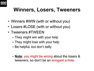 Winners, Losers, Tweeners
• Winners #WIN (with or without you)
• Losers #LOSE (with or without you)
• Tweeners #TWEEN
– They might win with your help
– They might lose with your help
– Be helpful, but don’t dally
– Note: you might be wrong about the losers &
tweeners, so don’t be an arrogant a-hole.
 
