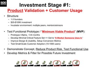 Investment Stage #1:
Product Validation + Customer Usage
• Structure
– 1-3 founders
– $25-$100K investment
– Incubator environment: multiple peers, mentors/advisors
• Test Functional Prototype / “Minimum Viable Product” (MVP):
– Prototype->Alpha, ~3-6 months
– Develop Minimal Critical Feature Set => Get to “It Works! Someone Uses It.”
– Improve Design & Usability, Setup Conversion Metrics
– Test Small-Scale Customer Adoption (10-1000 users)
• Demonstrate Concept, Reduce Product Risk, Test Functional Use
• Develop Metrics & Filter for Possible Future Investment
 
