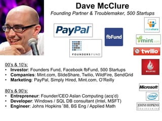 Dave McClure
Founding Partner & Troublemaker, 500 Startups
00’s & 10’s:
• Investor: Founders Fund, Facebook fbFund, 500 Startups
• Companies: Mint.com, SlideShare, Twilio, WildFire, SendGrid
• Marketing: PayPal, Simply Hired, Mint.com, O’Reilly
80’s & 90’s:
• Entrepreneur: Founder/CEO Aslan Computing (acq’d)
• Developer: Windows / SQL DB consultant (Intel, MSFT)
• Engineer: Johns Hopkins‘88, BS Eng / Applied Math
 