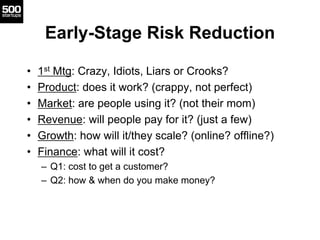 Early-Stage Risk Reduction
• 1st Mtg: Crazy, Idiots, Liars or Crooks?
• Product: does it work? (crappy, not perfect)
• Market: are people using it? (not their mom)
• Revenue: will people pay for it? (just a few)
• Growth: how will it/they scale? (online? offline?)
• Finance: what will it cost?
– Q1: cost to get a customer?
– Q2: how & when do you make money?
 