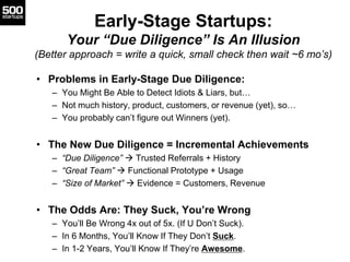 Early-Stage Startups:
Your “Due Diligence” Is An Illusion
(Better approach = write a quick, small check then wait ~6 mo’s)
• Problems in Early-Stage Due Diligence:
– You Might Be Able to Detect Idiots & Liars, but…
– Not much history, product, customers, or revenue (yet), so…
– You probably can’t figure out Winners (yet).
• The New Due Diligence = Incremental Achievements
– “Due Diligence”  Trusted Referrals + History
– “Great Team”  Functional Prototype + Usage
– “Size of Market”  Evidence = Customers, Revenue
• The Odds Are: They Suck, You’re Wrong
– You’ll Be Wrong 4x out of 5x. (If U Don’t Suck).
– In 6 Months, You’ll Know If They Don’t Suck.
– In 1-2 Years, You’ll Know If They’re Awesome.
 