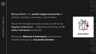 Startup Grind is the world’s largest community of
startups, founders, innovators, and creators.
We do this through our local events, as well as our
ﬂagship conferences — collectively reaching over 4
million individuals worldwide!
We feature Balinese & Indonesian entrepreneurs
monthly through our non-proﬁt activities!
STARTUP
GRIND
BALI
✳
JANUARY
2024
 