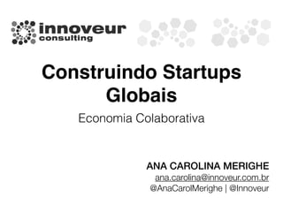 Construindo Startups
Globais
Economia Colaborativa
ANA CAROLINA MERIGHE
ana.carolina@innoveur.com.br
@AnaCarolMerighe | @Innoveur
 