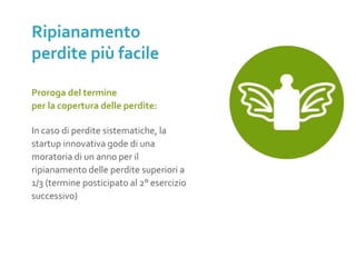 Proroga del termine
per la copertura delle perdite:
In caso di perdite sistematiche, la
startup innovativa gode di una
moratoria di un anno per il
ripianamento delle perdite superiori a
1/3 (termine posticipato al 2° esercizio
successivo)
Ripianamento
perdite più facile
 