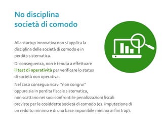 Alla startup innovativa non si applica la
disciplina delle società di comodo e in
perdita sistematica.
Di conseguenza, non è tenuta a effettuare
il test di operatività per verificare lo status
di società non operativa.
Nel caso consegua ricavi “non congrui”
oppure sia in perdita fiscale sistematica,
non scattano nei suoi confronti le penalizzazioni fiscali
previste per le cosiddette società di comodo (es. imputazione di
un reddito minimo e di una base imponibile minima ai fini Irap).
No disciplina
società di comodo
 