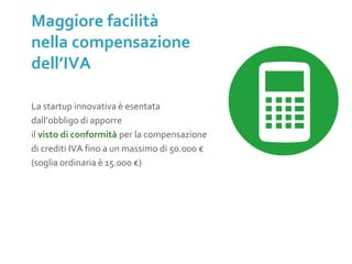 La startup innovativa è esentata
dall’obbligo di apporre
il visto di conformità per la compensazione
di crediti IVA fino a un massimo di 50.000 €
(soglia ordinaria è 15.000 €)
Maggiore facilità
nella compensazione
dell’IVA
 