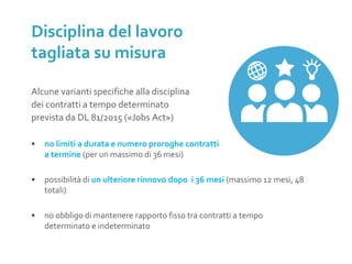 Alcune varianti specifiche alla disciplina
dei contratti a tempo determinato
prevista da DL 81/2015 («Jobs Act»)
• no limiti a durata e numero proroghe contratti
a termine (per un massimo di 36 mesi)
• possibilità di un ulteriore rinnovo dopo i 36 mesi (massimo 12 mesi, 48
totali)
• no obbligo di mantenere rapporto fisso tra contratti a tempo
determinato e indeterminato
Disciplina del lavoro
tagliata su misura
 