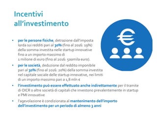 ▪ per le persone fisiche, detrazione dall’imposta
lorda sui redditi pari al 30% (fino al 2016: 19%)
della somma investita nelle startup innovative
fino a un importo massimo di
1 milione di euro (fino al 2016: 500mila euro).
▪ per le società, deduzione dal reddito imponibile
pari al 30% (fino al 2016: 20%) della somma investita
nel capitale sociale delle startup innovative, nei limiti
di un importo massimo pari a 1,8 mln €
▪ l’investimento può essere effettuato anche indirettamente per il tramite
di OICR o altre società di capitali che investono prevalentemente in startup
e PMI innovative
▪ l’agevolazione è condizionata al mantenimento dell’importo
dell’investimento per un periodo di almeno 3 anni
Incentivi
all’investimento
 