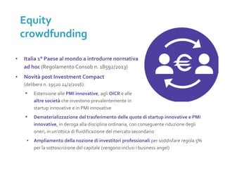 ▪ Italia 1° Paese al mondo a introdurre normativa
ad hoc (Regolamento Consob n. 18592/2013)
▪ Novità post Investment Compact
(delibera n. 19520 24/2/2016):
▪ Estensione alle PMI innovative, agli OICR e alle
altre società che investono prevalentemente in
startup innovative e in PMI innovative
▪ Dematerializzazione del trasferimento delle quote di startup innovative e PMI
innovative, in deroga alla disciplina ordinaria, con conseguente riduzione degli
oneri, in un’ottica di fluidificazione del mercato secondario
▪ Ampliamento della nozione di investitori professionali per soddisfare regola 5%
per la sottoscrizione del capitale (vengono inclusi i business angel)
Equity
crowdfunding
 