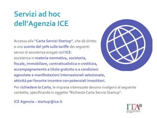 Accesso alla “Carta Servizi Startup”, che dà diritto
a uno sconto del 30% sulle tariffe dei seguenti
servizi di assistenza erogati dall’ICE:
assistenza in materia normativa, societaria,
fiscale, immobiliare, contrattualistica e creditizia,
accompagnamento a titolo gratuito o a condizioni
agevolate a manifestazioni internazionali selezionate,
attività per favorire incontro con potenziali investitori.
Per richiedere la Carta, le imprese interessate devono rivolgersi al seguente
contatto, specificando in oggetto “Richiesta Carta Servizi Startup”:
ICE Agenzia – startup@ice.it
Servizi ad hoc
dell’Agenzia ICE
 
