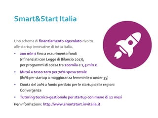 Uno schema di finanziamento agevolato rivolto
alle startup innovative di tutta Italia.
• 200 mln € fino a esaurimento fondi
(rifinanziati con Legge di Bilancio 2017),
per programmi di spesa tra 100mila e 1,5 mln €
• Mutui a tasso zero per 70% spesa totale
(80% per startup a maggioranza femminile o under 35)
• Quota del 20% a fondo perduto per le startup delle regioni
Convergenza
• Tutoring tecnico-gestionale per startup con meno di 12 mesi
Per informazioni: http://www.smartstart.invitalia.it
Smart&Start Italia
 