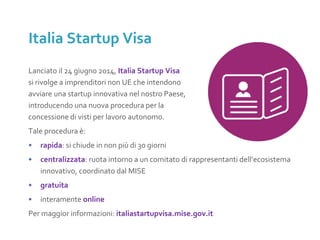 Lanciato il 24 giugno 2014, Italia Startup Visa
si rivolge a imprenditori non UE che intendono
avviare una startup innovativa nel nostro Paese,
introducendo una nuova procedura per la
concessione di visti per lavoro autonomo.
Tale procedura è:
• rapida: si chiude in non più di 30 giorni
• centralizzata: ruota intorno a un comitato di rappresentanti dell’ecosistema
innovativo, coordinato dal MISE
• gratuita
• interamente online
Per maggior informazioni: italiastartupvisa.mise.gov.it
Italia Startup Visa
 