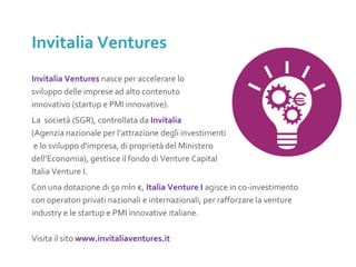 Invitalia Ventures nasce per accelerare lo
sviluppo delle imprese ad alto contenuto
innovativo (startup e PMI innovative).
La società (SGR), controllata da Invitalia
(Agenzia nazionale per l’attrazione degli investimenti
e lo sviluppo d'impresa, di proprietà del Ministero
dell’Economia), gestisce il fondo di Venture Capital
Italia Venture I.
Con una dotazione di 50 mln €, Italia Venture I agisce in co-investimento
con operatori privati nazionali e internazionali, per rafforzare la venture
industry e le startup e PMI innovative italiane.
Visita il sito www.invitaliaventures.it
Invitalia Ventures
 