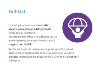 Le startup innovative sono sottratte
alla disciplina ordinaria del fallimento
(procedura di fallimento,
concordato preventivo e liquidazione coatta
amministrativa), venendo annoverate tra i
soggetti non fallibili.
Il processo è reso più rapido e meno gravoso, nell’intento di
permettere all’imprenditore di ripartire subito con un nuovo
progetto imprenditoriale, superando la visione che stigmatizza il
fallimento.
Fail-fast
 
