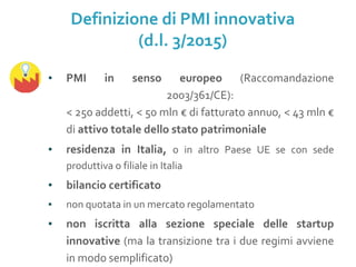 ▪ PMI in senso europeo (Raccomandazione
2003/361/CE):
< 250 addetti, < 50 mln € di fatturato annuo, < 43 mln €
di attivo totale dello stato patrimoniale
▪ residenza in Italia, o in altro Paese UE se con sede
produttiva o filiale in Italia
▪ bilancio certificato
▪ non quotata in un mercato regolamentato
▪ non iscritta alla sezione speciale delle startup
innovative (ma la transizione tra i due regimi avviene
in modo semplificato)
Definizione di PMI innovativa
(d.l. 3/2015)
 