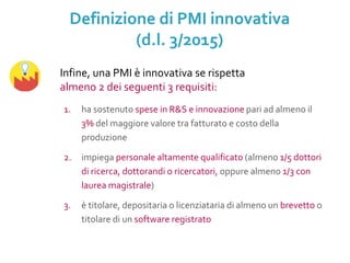 1. ha sostenuto spese in R&S e innovazione pari ad almeno il
3% del maggiore valore tra fatturato e costo della
produzione
2. impiega personale altamente qualificato (almeno 1/5 dottori
di ricerca, dottorandi o ricercatori, oppure almeno 1/3 con
laurea magistrale)
3. è titolare, depositaria o licenziataria di almeno un brevetto o
titolare di un software registrato
Infine, una PMI è innovativa se rispetta
almeno 2 dei seguenti 3 requisiti:
Definizione di PMI innovativa
(d.l. 3/2015)
 