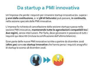 Un’impresa che perde i requisiti per rimanere startup innovativa (es. supera i
5 anni dalla costituzione, o i € 5M di fatturato) può passare, in continuità,
nella sezione speciale delle PMI innovative.
L’impresa fa richiesta di cancellazione dalla sezione startup e passa nella
sezione PMI innovative, mantenendo tutte le agevolazioni compatibili tra i
due regimi, senza interruzioni. Per farlo, deve già essere in possesso di tutti i
requisiti qui descritti (inclusa la certificazione dell’ultimo bilancio).
Gran parte delle nuove PMI innovative iscritte a partire da dicembre 2016
(oltre 300) sono ex-startup innovative che hanno perso i requisiti anagrafici
di startup lo scorso 18 dicembre 2016.
Da startup a PMI innovativa
 