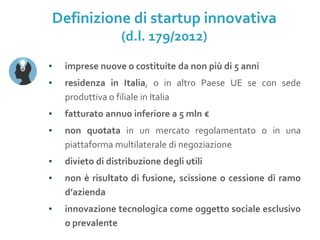 ▪ imprese nuove o costituite da non più di 5 anni
▪ residenza in Italia, o in altro Paese UE se con sede
produttiva o filiale in Italia
▪ fatturato annuo inferiore a 5 mln €
▪ non quotata in un mercato regolamentato o in una
piattaforma multilaterale di negoziazione
▪ divieto di distribuzione degli utili
▪ non è risultato di fusione, scissione o cessione di ramo
d’azienda
▪ innovazione tecnologica come oggetto sociale esclusivo
o prevalente
Definizione di startup innovativa
(d.l. 179/2012)
 