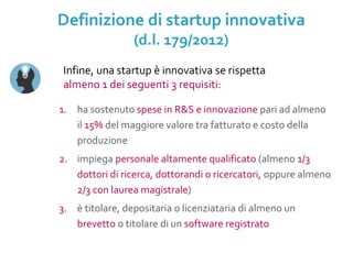 1. ha sostenuto spese in R&S e innovazione pari ad almeno
il 15% del maggiore valore tra fatturato e costo della
produzione
2. impiega personale altamente qualificato (almeno 1/3
dottori di ricerca, dottorandi o ricercatori, oppure almeno
2/3 con laurea magistrale)
3. è titolare, depositaria o licenziataria di almeno un
brevetto o titolare di un software registrato
Infine, una startup è innovativa se rispetta
almeno 1 dei seguenti 3 requisiti:
Definizione di startup innovativa
(d.l. 179/2012)
 